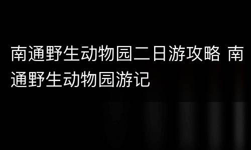 南通野生动物园二日游攻略 南通野生动物园游记