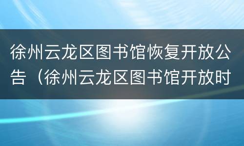 徐州云龙区图书馆恢复开放公告（徐州云龙区图书馆开放时间）