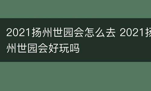 2021扬州世园会怎么去 2021扬州世园会好玩吗
