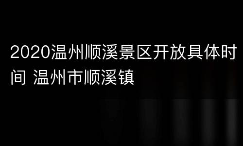 2020温州顺溪景区开放具体时间 温州市顺溪镇