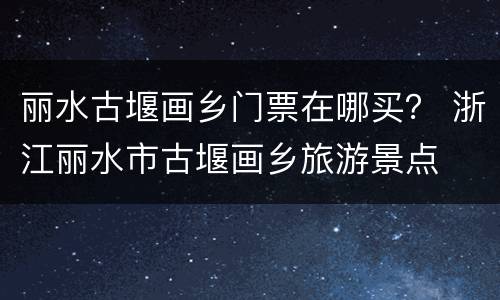 丽水古堰画乡门票在哪买？ 浙江丽水市古堰画乡旅游景点