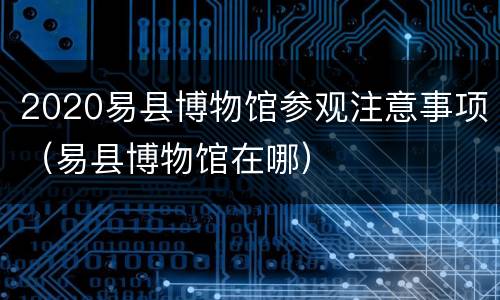 2020易县博物馆参观注意事项（易县博物馆在哪）