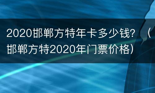 2020邯郸方特年卡多少钱？（邯郸方特2020年门票价格）