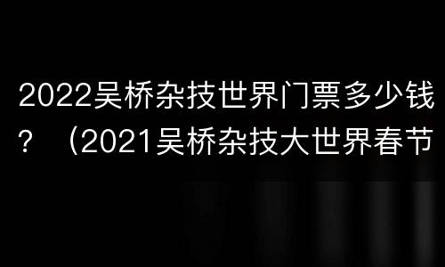 2022吴桥杂技世界门票多少钱？（2021吴桥杂技大世界春节票价）