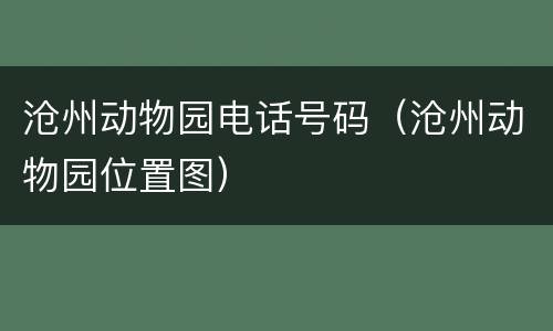沧州动物园电话号码（沧州动物园位置图）