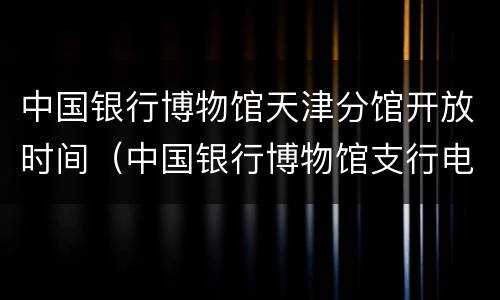 中国银行博物馆天津分馆开放时间（中国银行博物馆支行电话）