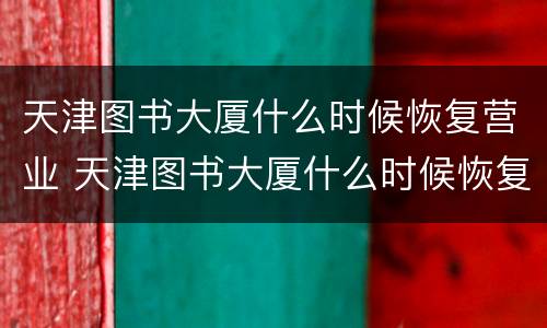 天津图书大厦什么时候恢复营业 天津图书大厦什么时候恢复营业了