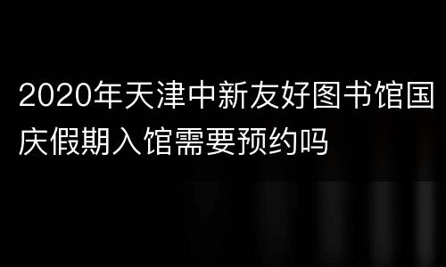 2020年天津中新友好图书馆国庆假期入馆需要预约吗