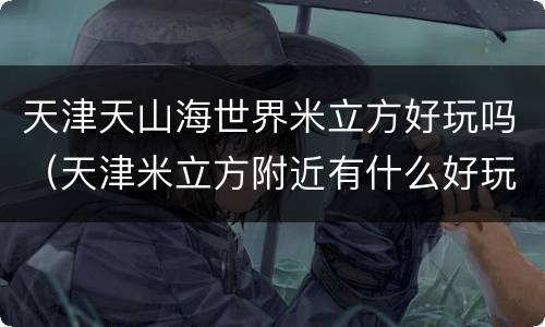 天津天山海世界米立方好玩吗（天津米立方附近有什么好玩的）