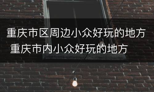 重庆市区周边小众好玩的地方 重庆市内小众好玩的地方