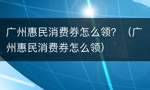 广州惠民消费券怎么领？（广州惠民消费券怎么领）