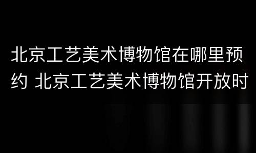 北京工艺美术博物馆在哪里预约 北京工艺美术博物馆开放时间