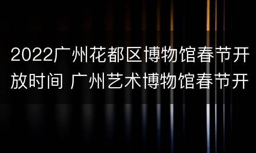 2022广州花都区博物馆春节开放时间 广州艺术博物馆春节开放吗