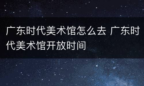 广东时代美术馆怎么去 广东时代美术馆开放时间