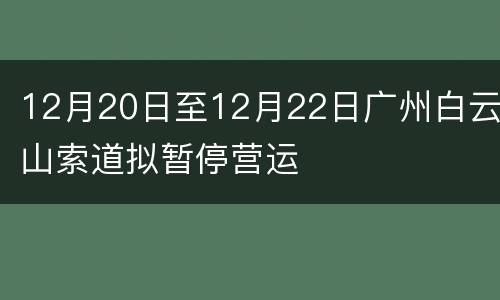 12月20日至12月22日广州白云山索道拟暂停营运