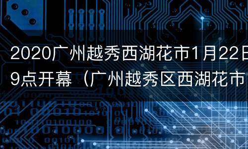 2020广州越秀西湖花市1月22日9点开幕（广州越秀区西湖花市）