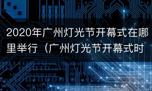 2020年广州灯光节开幕式在哪里举行（广州灯光节开幕式时间）