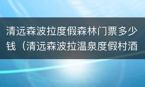 清远森波拉度假森林门票多少钱（清远森波拉温泉度假村酒店怎么样）