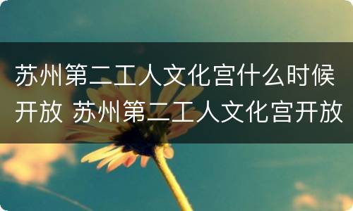 苏州第二工人文化宫什么时候开放 苏州第二工人文化宫开放时间
