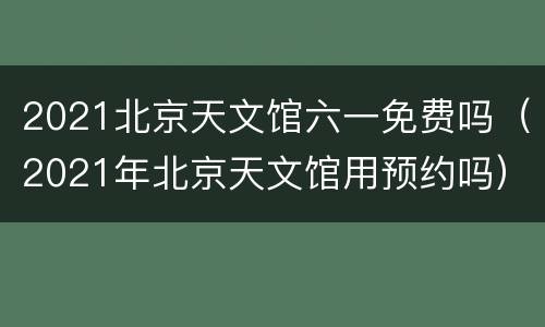 2021北京天文馆六一免费吗（2021年北京天文馆用预约吗）