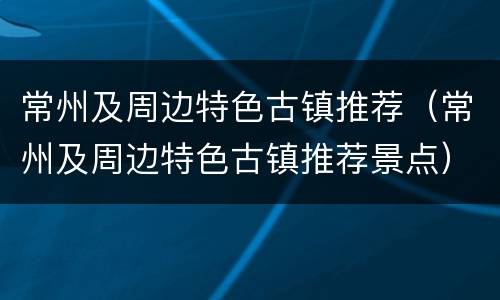 常州及周边特色古镇推荐（常州及周边特色古镇推荐景点）