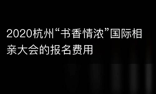 2020杭州“书香情浓”国际相亲大会的报名费用