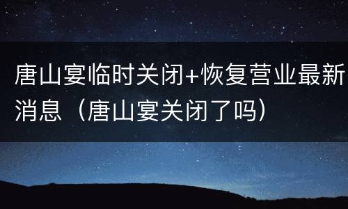 唐山宴临时关闭+恢复营业最新消息（唐山宴关闭了吗）