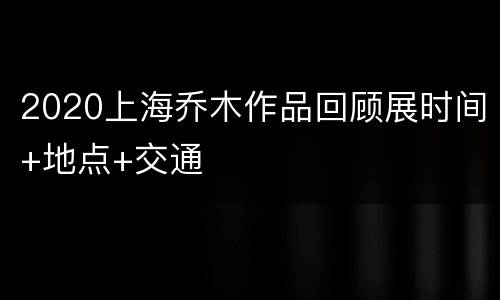2020上海乔木作品回顾展时间+地点+交通