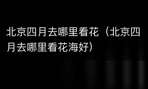 北京四月去哪里看花（北京四月去哪里看花海好）
