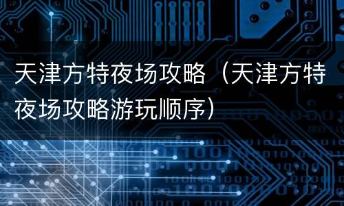 天津方特夜场攻略（天津方特夜场攻略游玩顺序）