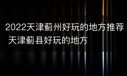 2022天津蓟州好玩的地方推荐 天津蓟县好玩的地方