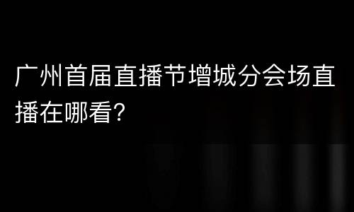 广州首届直播节增城分会场直播在哪看？