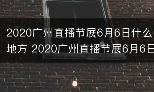 2020广州直播节展6月6日什么地方 2020广州直播节展6月6日什么地方举行