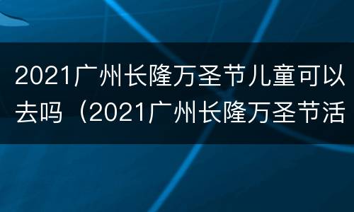 2021广州长隆万圣节儿童可以去吗（2021广州长隆万圣节活动时间）