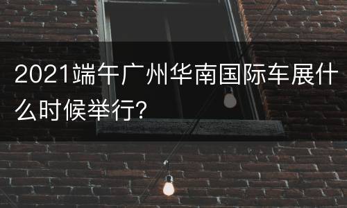 2021端午广州华南国际车展什么时候举行？