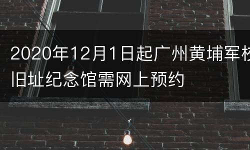 2020年12月1日起广州黄埔军校旧址纪念馆需网上预约