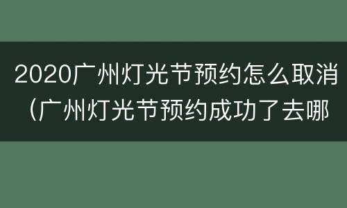 2020广州灯光节预约怎么取消（广州灯光节预约成功了去哪里取票）