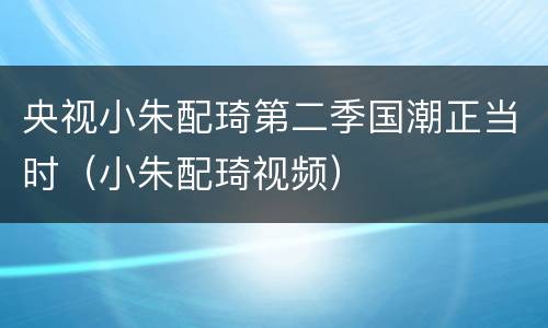 央视小朱配琦第二季国潮正当时（小朱配琦视频）