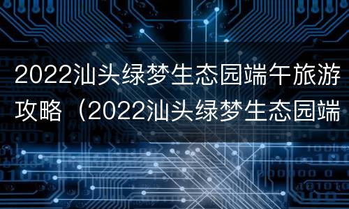 2022汕头绿梦生态园端午旅游攻略（2022汕头绿梦生态园端午旅游攻略图片）