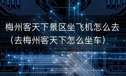 梅州客天下景区坐飞机怎么去（去梅州客天下怎么坐车）
