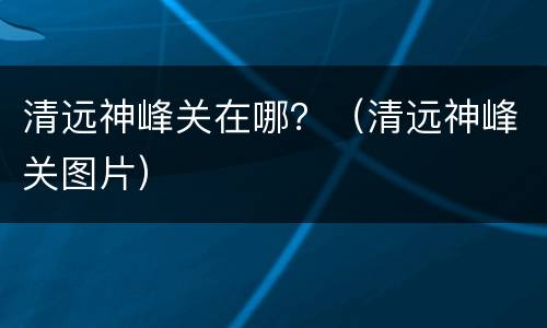 清远神峰关在哪？（清远神峰关图片）