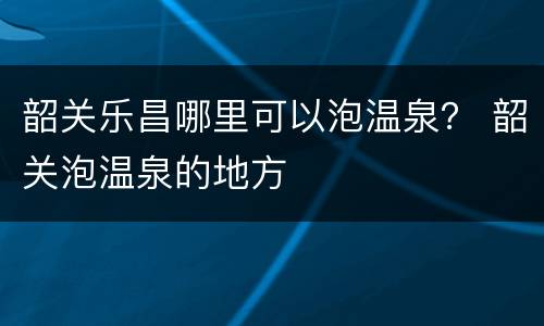 韶关乐昌哪里可以泡温泉？ 韶关泡温泉的地方