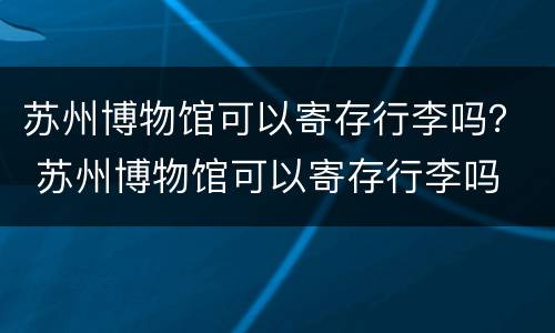 苏州博物馆可以寄存行李吗？ 苏州博物馆可以寄存行李吗