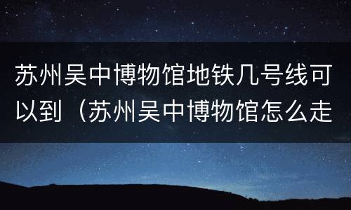 苏州吴中博物馆地铁几号线可以到（苏州吴中博物馆怎么走）