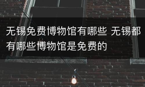 无锡免费博物馆有哪些 无锡都有哪些博物馆是免费的