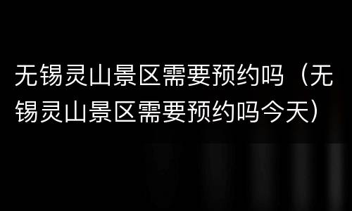 无锡灵山景区需要预约吗（无锡灵山景区需要预约吗今天）