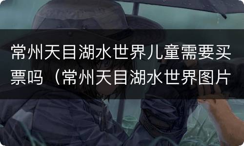 常州天目湖水世界儿童需要买票吗（常州天目湖水世界图片）