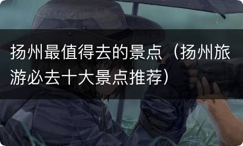 扬州最值得去的景点（扬州旅游必去十大景点推荐）