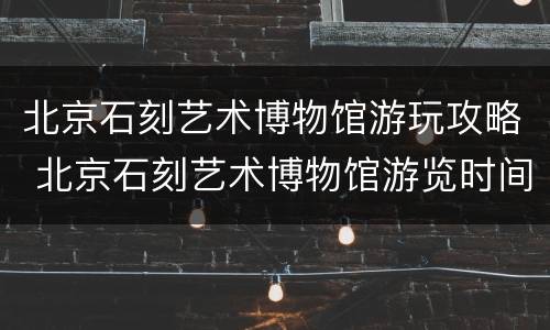 北京石刻艺术博物馆游玩攻略 北京石刻艺术博物馆游览时间