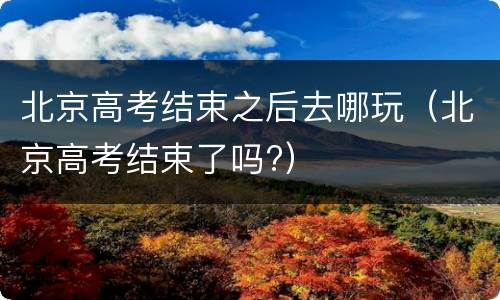北京高考结束之后去哪玩（北京高考结束了吗?）